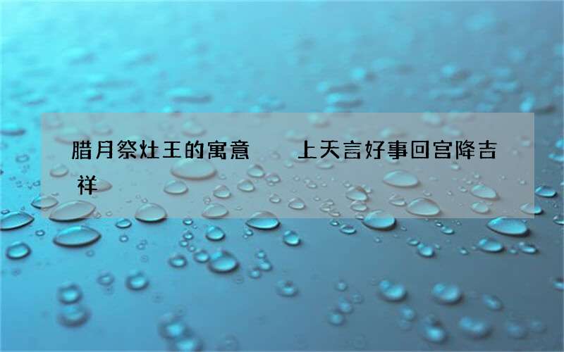 腊月祭灶王的寓意  上天言好事回宫降吉祥